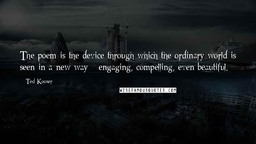 Ted Kooser Quotes: The poem is the device through which the ordinary world is seen in a new way - engaging, compelling, even beautiful.