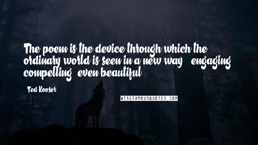 Ted Kooser Quotes: The poem is the device through which the ordinary world is seen in a new way - engaging, compelling, even beautiful.