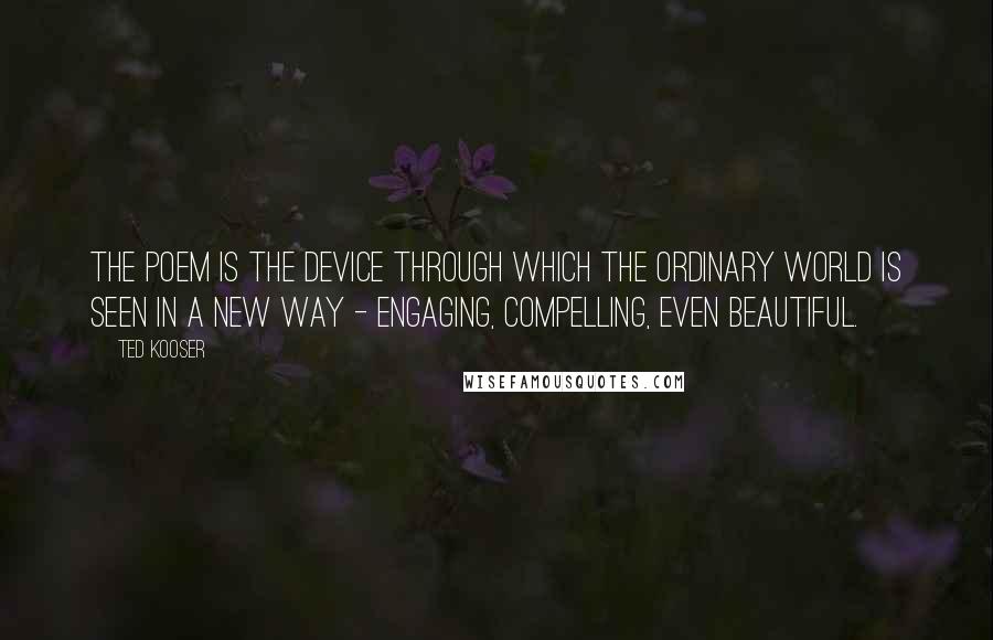 Ted Kooser Quotes: The poem is the device through which the ordinary world is seen in a new way - engaging, compelling, even beautiful.