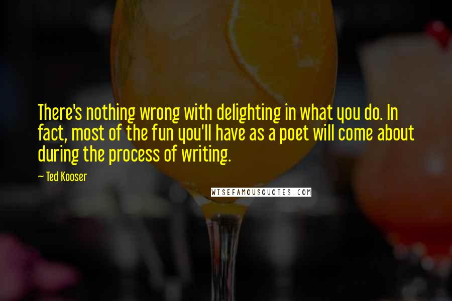 Ted Kooser Quotes: There's nothing wrong with delighting in what you do. In fact, most of the fun you'll have as a poet will come about during the process of writing.