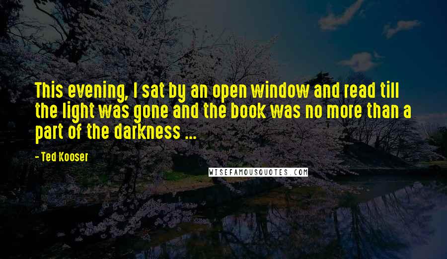 Ted Kooser Quotes: This evening, I sat by an open window and read till the light was gone and the book was no more than a part of the darkness ...