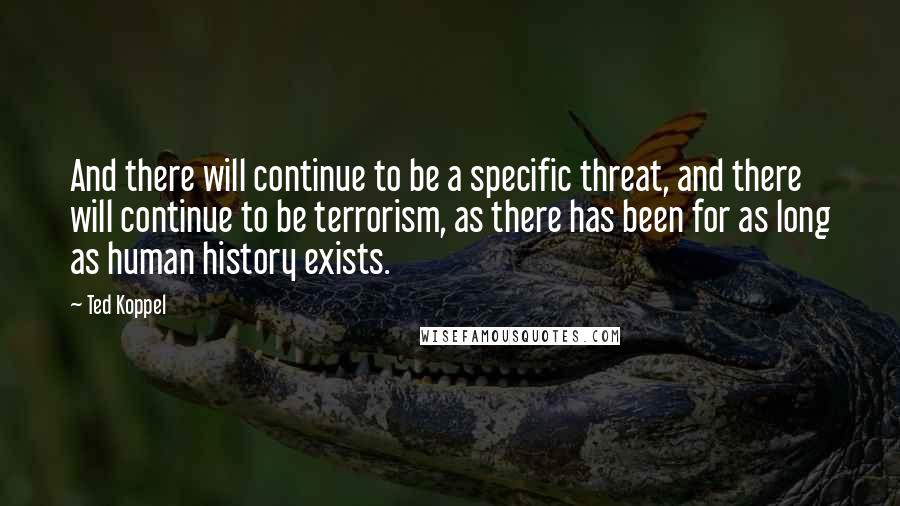 Ted Koppel Quotes: And there will continue to be a specific threat, and there will continue to be terrorism, as there has been for as long as human history exists.