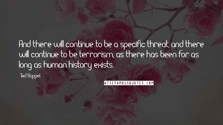 Ted Koppel Quotes: And there will continue to be a specific threat, and there will continue to be terrorism, as there has been for as long as human history exists.