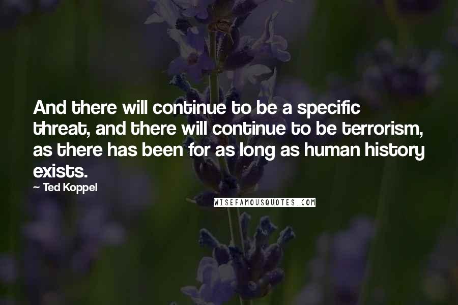 Ted Koppel Quotes: And there will continue to be a specific threat, and there will continue to be terrorism, as there has been for as long as human history exists.