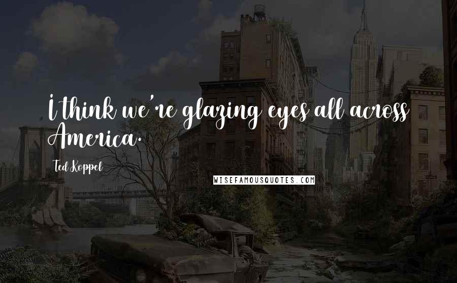 Ted Koppel Quotes: I think we're glazing eyes all across America.