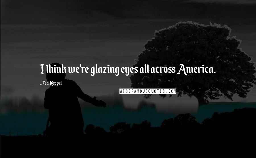 Ted Koppel Quotes: I think we're glazing eyes all across America.