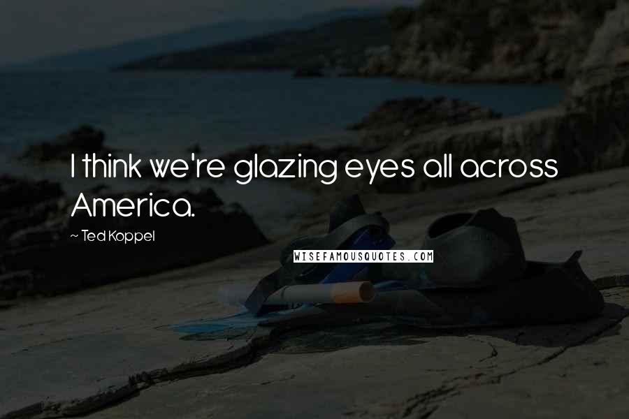 Ted Koppel Quotes: I think we're glazing eyes all across America.