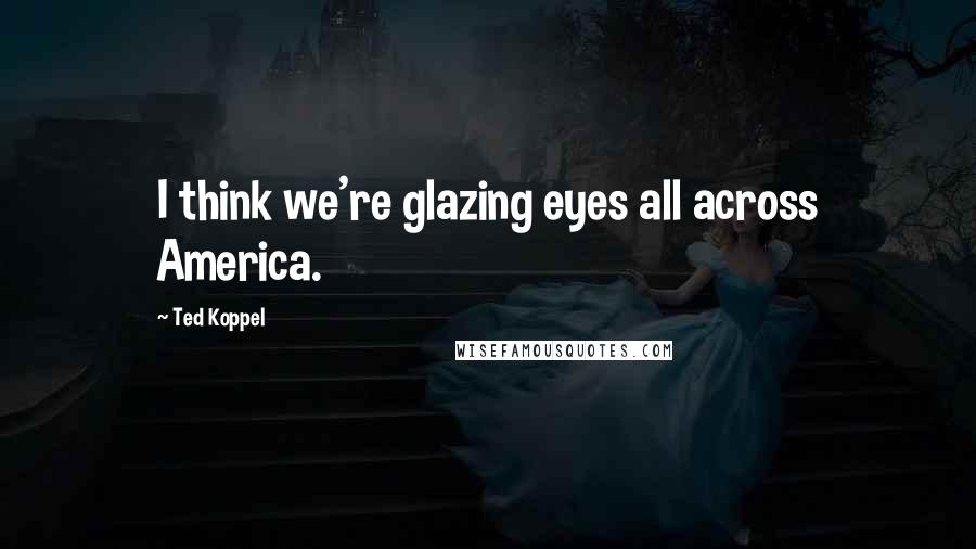Ted Koppel Quotes: I think we're glazing eyes all across America.