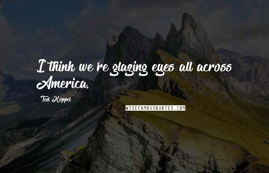 Ted Koppel Quotes: I think we're glazing eyes all across America.