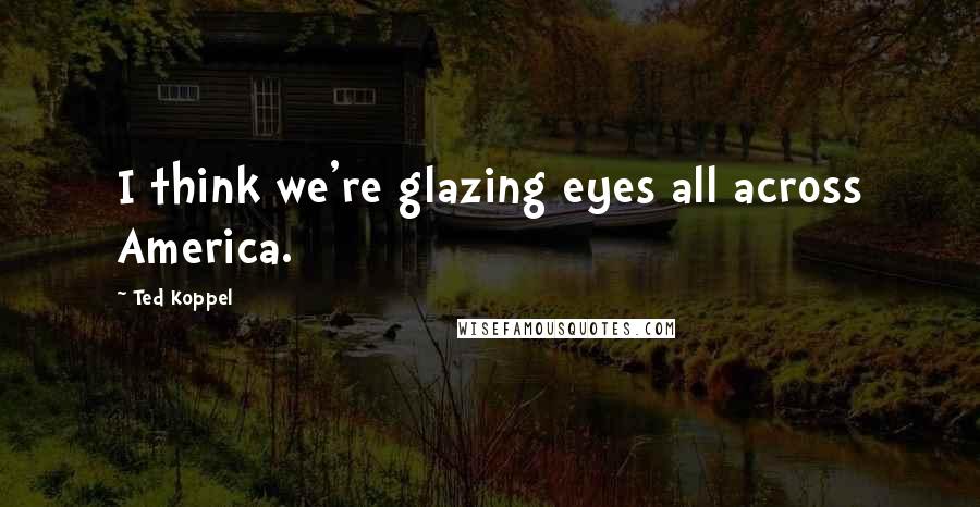 Ted Koppel Quotes: I think we're glazing eyes all across America.