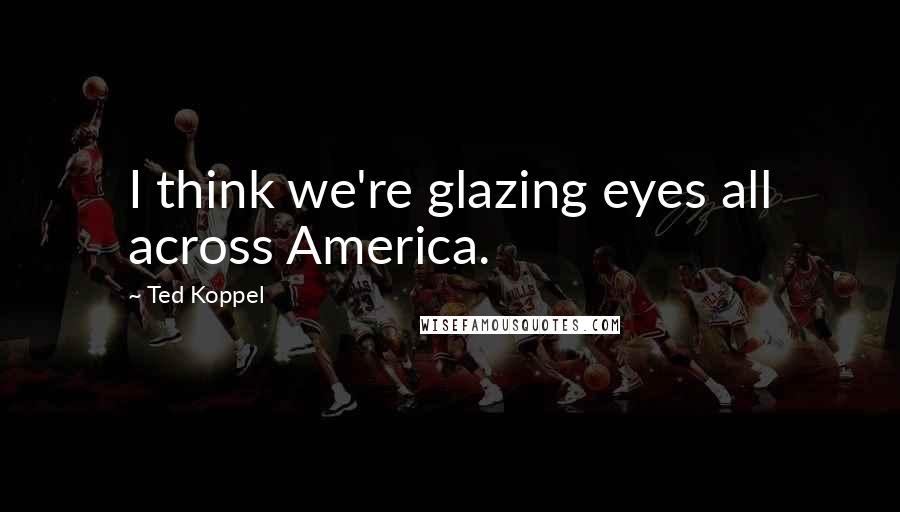 Ted Koppel Quotes: I think we're glazing eyes all across America.