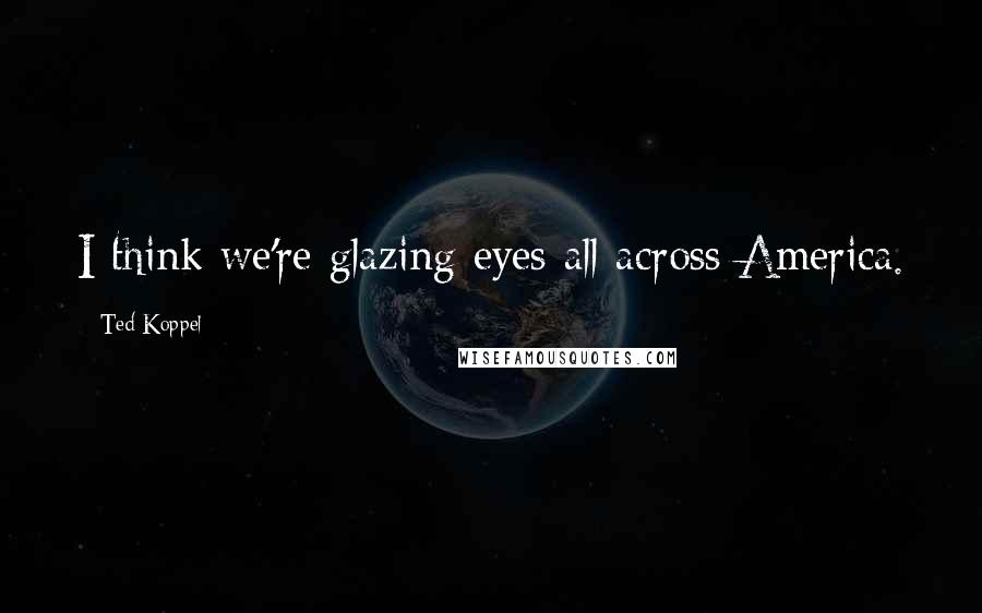 Ted Koppel Quotes: I think we're glazing eyes all across America.