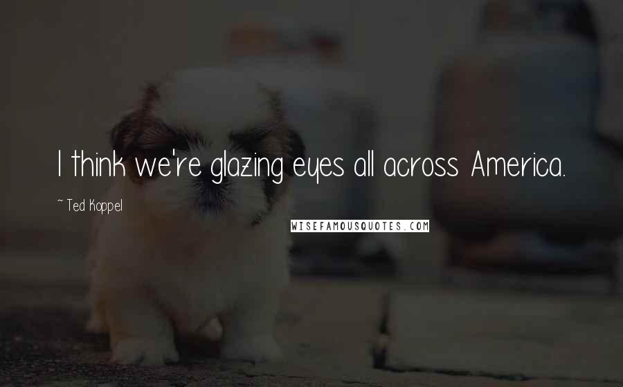 Ted Koppel Quotes: I think we're glazing eyes all across America.