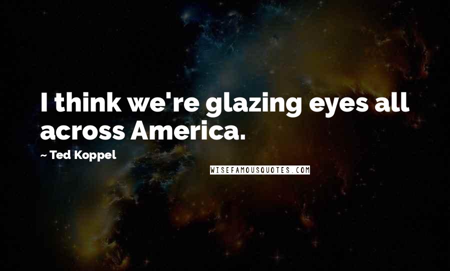 Ted Koppel Quotes: I think we're glazing eyes all across America.