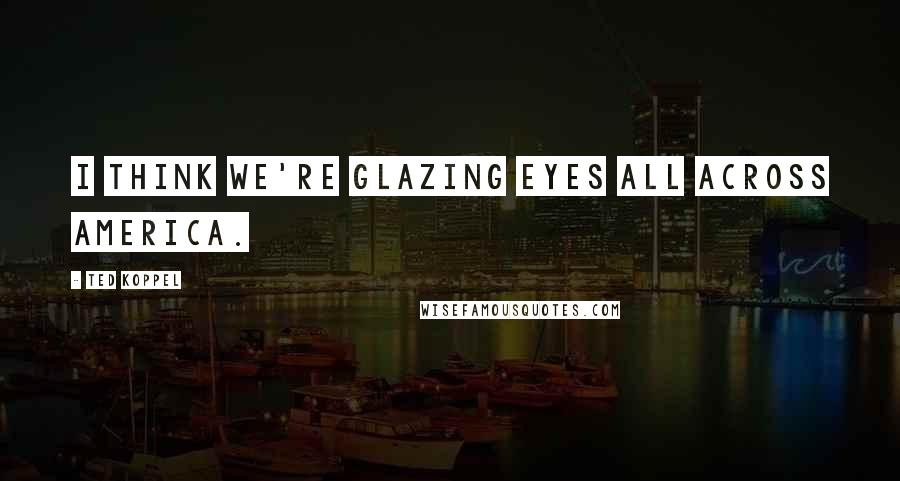 Ted Koppel Quotes: I think we're glazing eyes all across America.