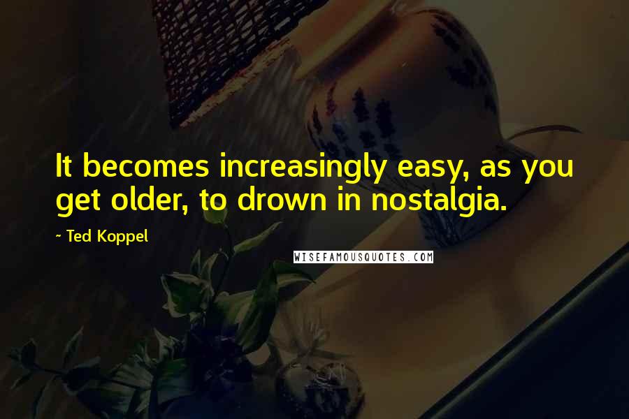 Ted Koppel Quotes: It becomes increasingly easy, as you get older, to drown in nostalgia.