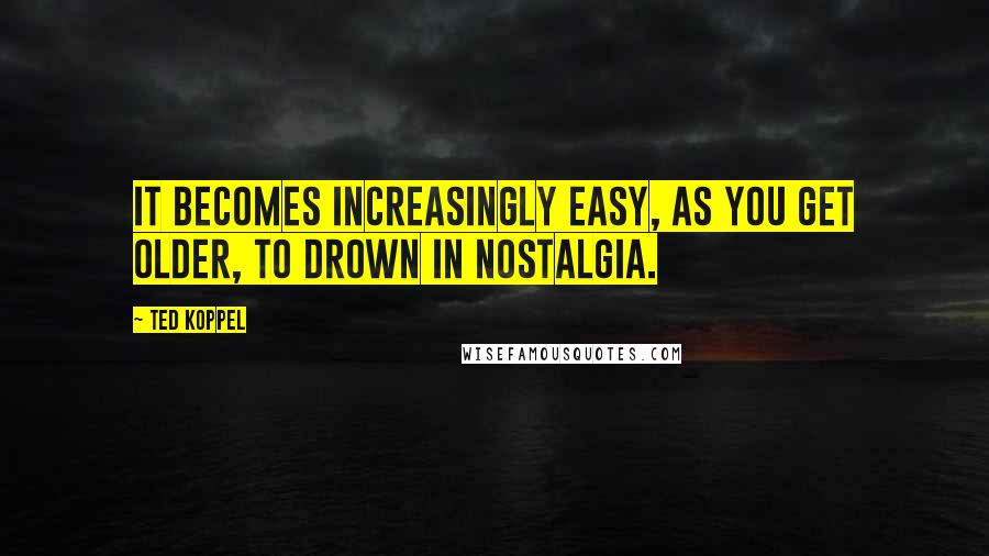 Ted Koppel Quotes: It becomes increasingly easy, as you get older, to drown in nostalgia.