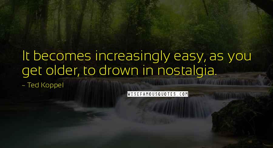 Ted Koppel Quotes: It becomes increasingly easy, as you get older, to drown in nostalgia.