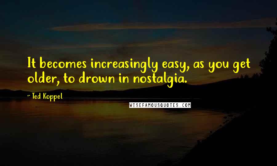 Ted Koppel Quotes: It becomes increasingly easy, as you get older, to drown in nostalgia.