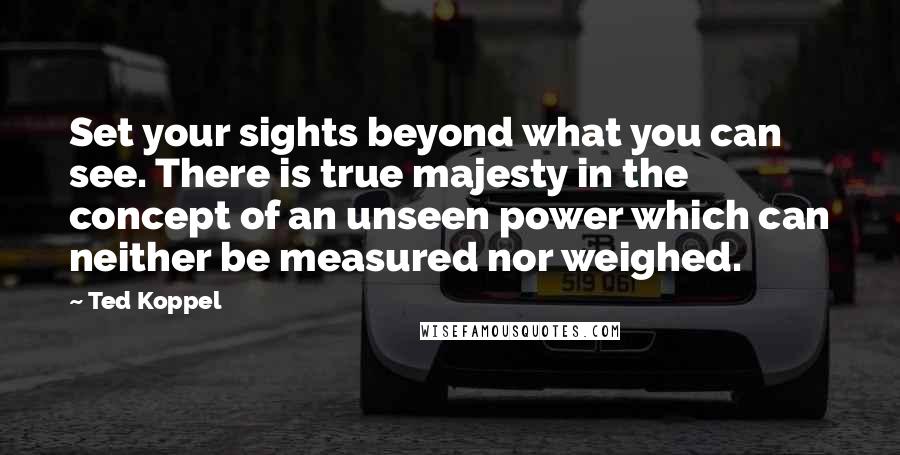 Ted Koppel Quotes: Set your sights beyond what you can see. There is true majesty in the concept of an unseen power which can neither be measured nor weighed.