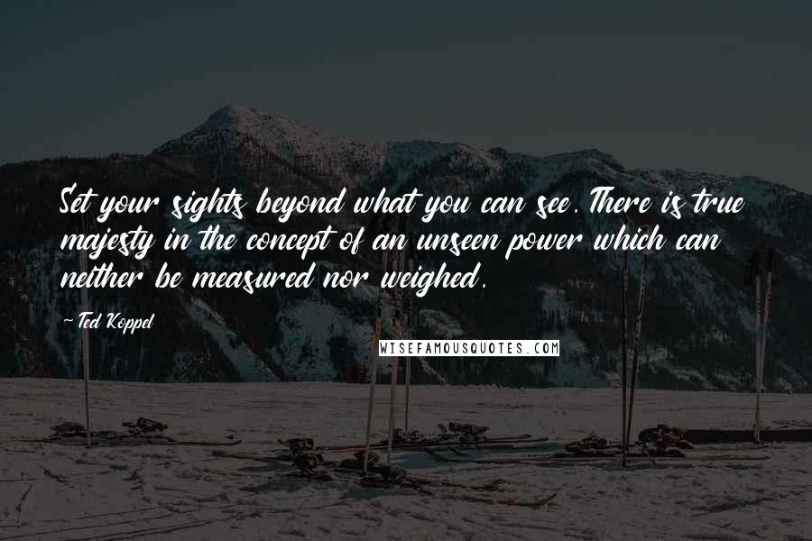 Ted Koppel Quotes: Set your sights beyond what you can see. There is true majesty in the concept of an unseen power which can neither be measured nor weighed.