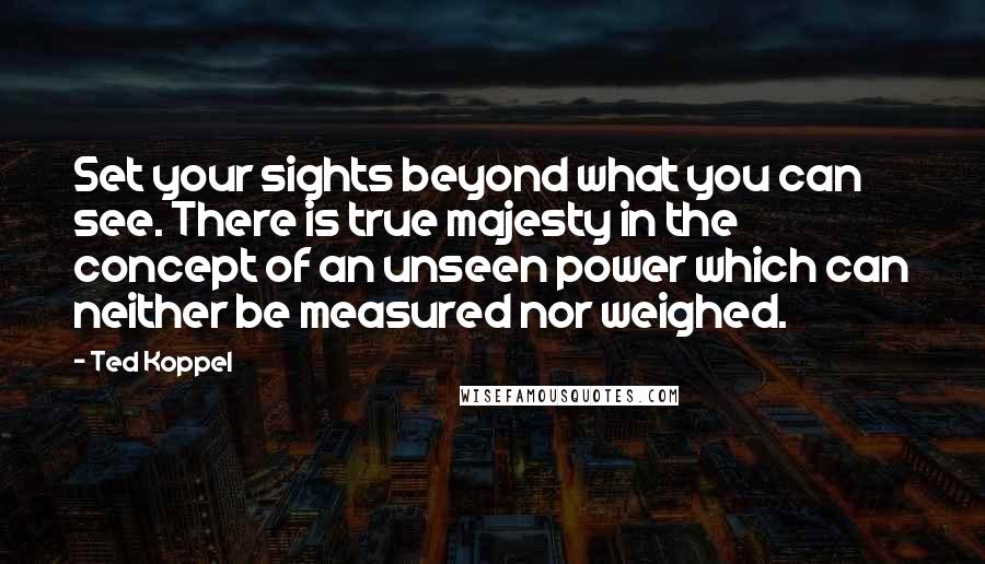 Ted Koppel Quotes: Set your sights beyond what you can see. There is true majesty in the concept of an unseen power which can neither be measured nor weighed.