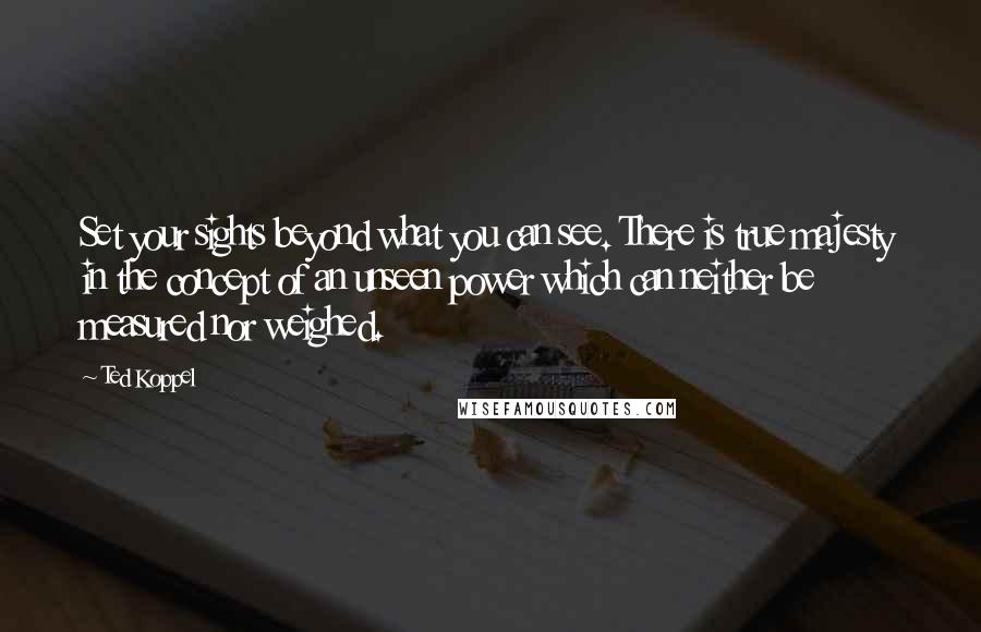 Ted Koppel Quotes: Set your sights beyond what you can see. There is true majesty in the concept of an unseen power which can neither be measured nor weighed.