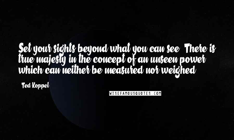 Ted Koppel Quotes: Set your sights beyond what you can see. There is true majesty in the concept of an unseen power which can neither be measured nor weighed.