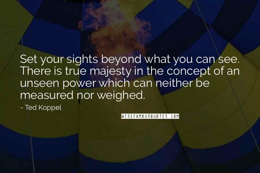 Ted Koppel Quotes: Set your sights beyond what you can see. There is true majesty in the concept of an unseen power which can neither be measured nor weighed.