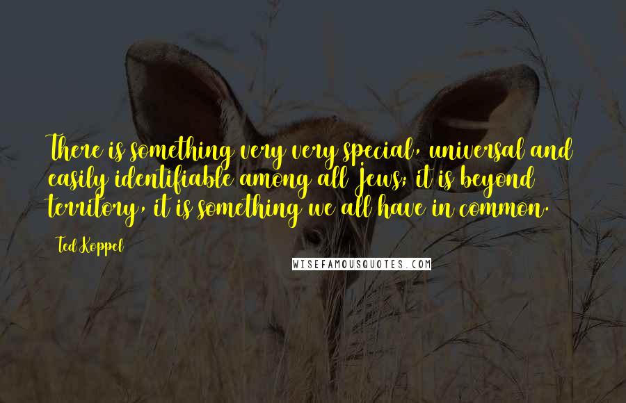 Ted Koppel Quotes: There is something very very special, universal and easily identifiable among all Jews; it is beyond territory, it is something we all have in common.