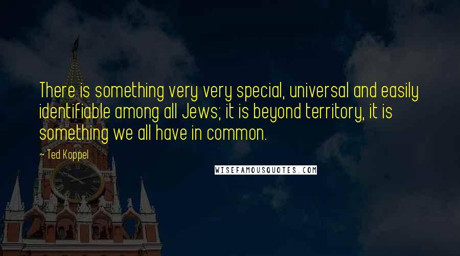 Ted Koppel Quotes: There is something very very special, universal and easily identifiable among all Jews; it is beyond territory, it is something we all have in common.