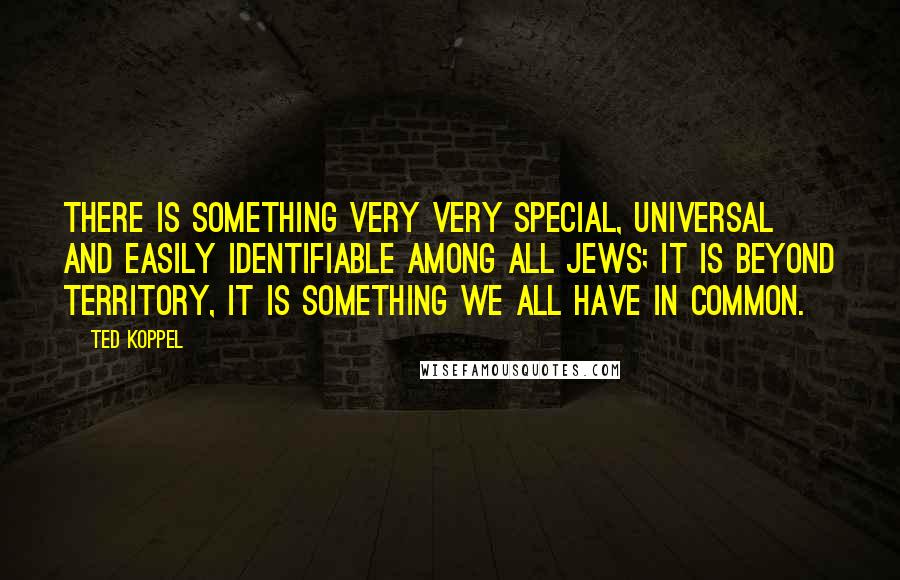 Ted Koppel Quotes: There is something very very special, universal and easily identifiable among all Jews; it is beyond territory, it is something we all have in common.