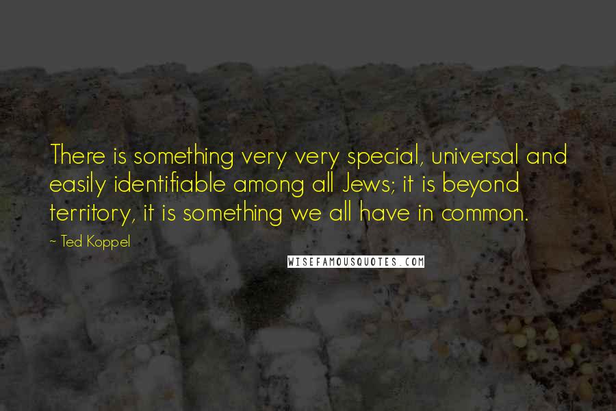 Ted Koppel Quotes: There is something very very special, universal and easily identifiable among all Jews; it is beyond territory, it is something we all have in common.