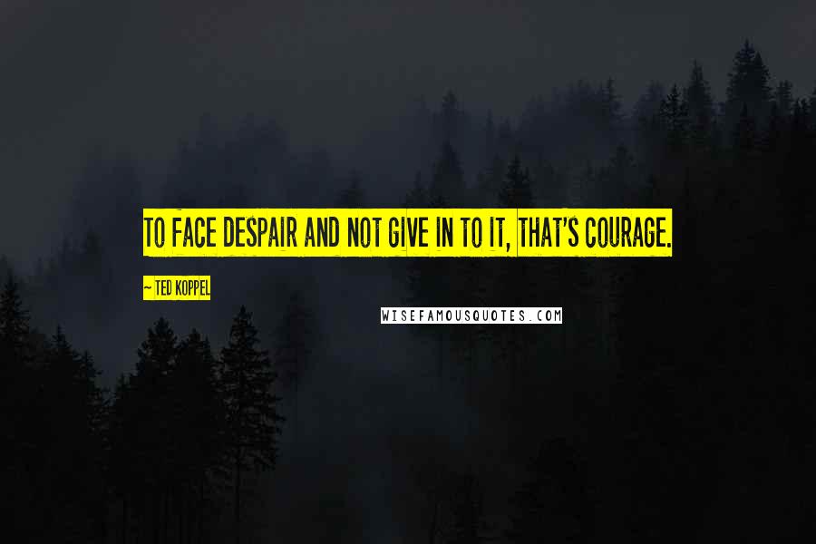 Ted Koppel Quotes: To face despair and not give in to it, that's courage.