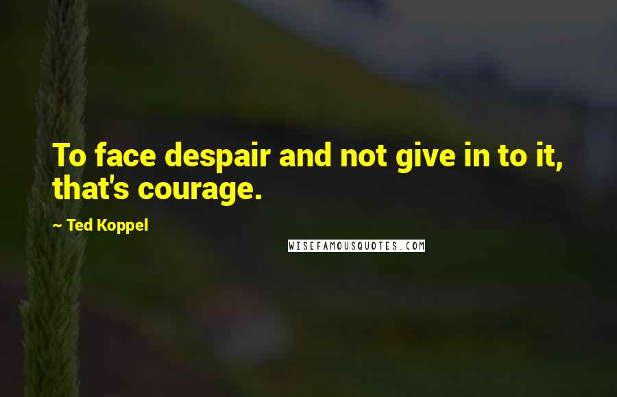 Ted Koppel Quotes: To face despair and not give in to it, that's courage.