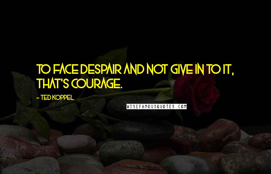 Ted Koppel Quotes: To face despair and not give in to it, that's courage.