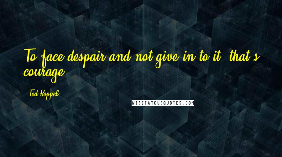 Ted Koppel Quotes: To face despair and not give in to it, that's courage.