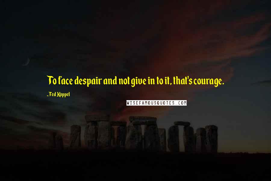 Ted Koppel Quotes: To face despair and not give in to it, that's courage.