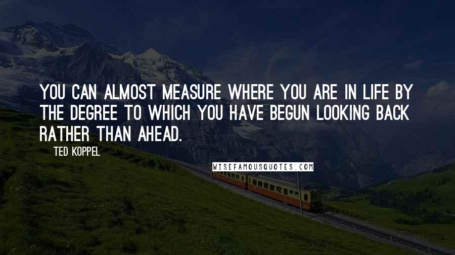 Ted Koppel Quotes: You can almost measure where you are in life by the degree to which you have begun looking back rather than ahead.