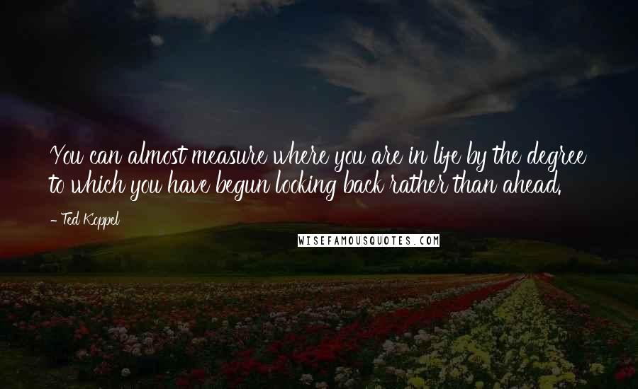 Ted Koppel Quotes: You can almost measure where you are in life by the degree to which you have begun looking back rather than ahead.