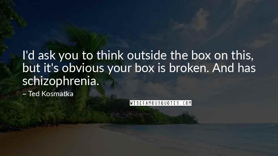 Ted Kosmatka Quotes: I'd ask you to think outside the box on this, but it's obvious your box is broken. And has schizophrenia.