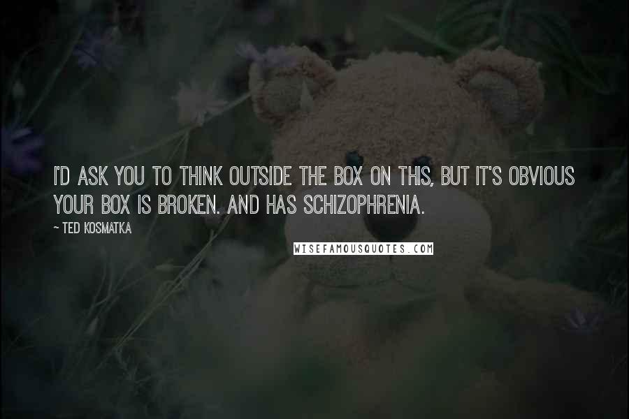 Ted Kosmatka Quotes: I'd ask you to think outside the box on this, but it's obvious your box is broken. And has schizophrenia.