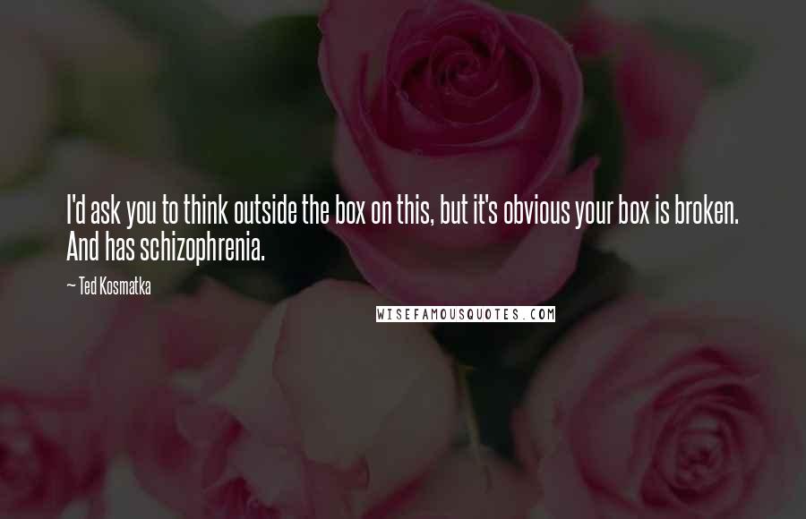 Ted Kosmatka Quotes: I'd ask you to think outside the box on this, but it's obvious your box is broken. And has schizophrenia.