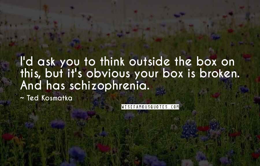 Ted Kosmatka Quotes: I'd ask you to think outside the box on this, but it's obvious your box is broken. And has schizophrenia.