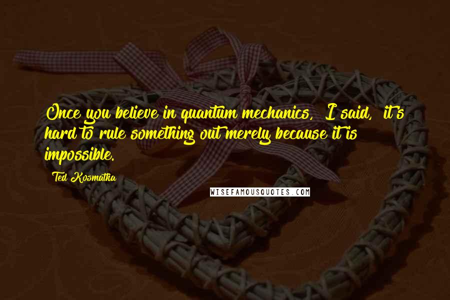 Ted Kosmatka Quotes: Once you believe in quantum mechanics," I said, "it's hard to rule something out merely because it is impossible.