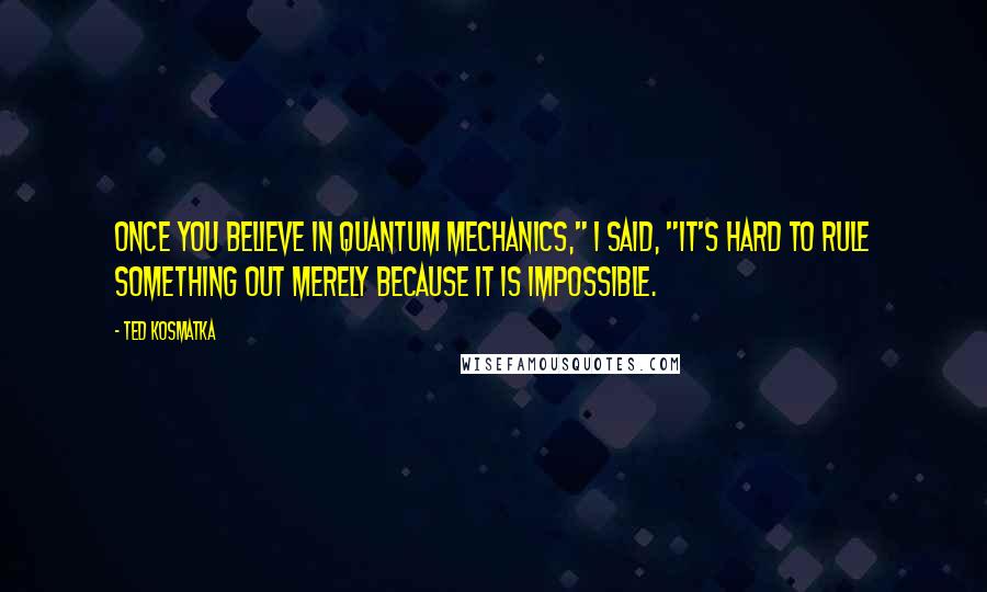 Ted Kosmatka Quotes: Once you believe in quantum mechanics," I said, "it's hard to rule something out merely because it is impossible.