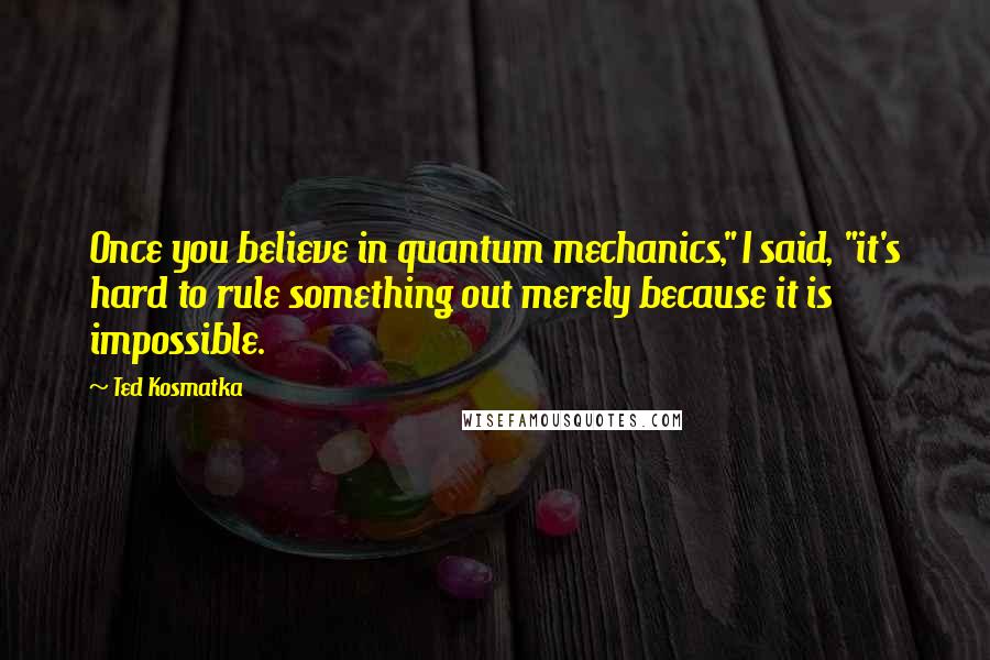 Ted Kosmatka Quotes: Once you believe in quantum mechanics," I said, "it's hard to rule something out merely because it is impossible.