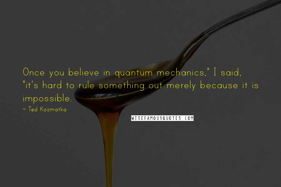 Ted Kosmatka Quotes: Once you believe in quantum mechanics," I said, "it's hard to rule something out merely because it is impossible.