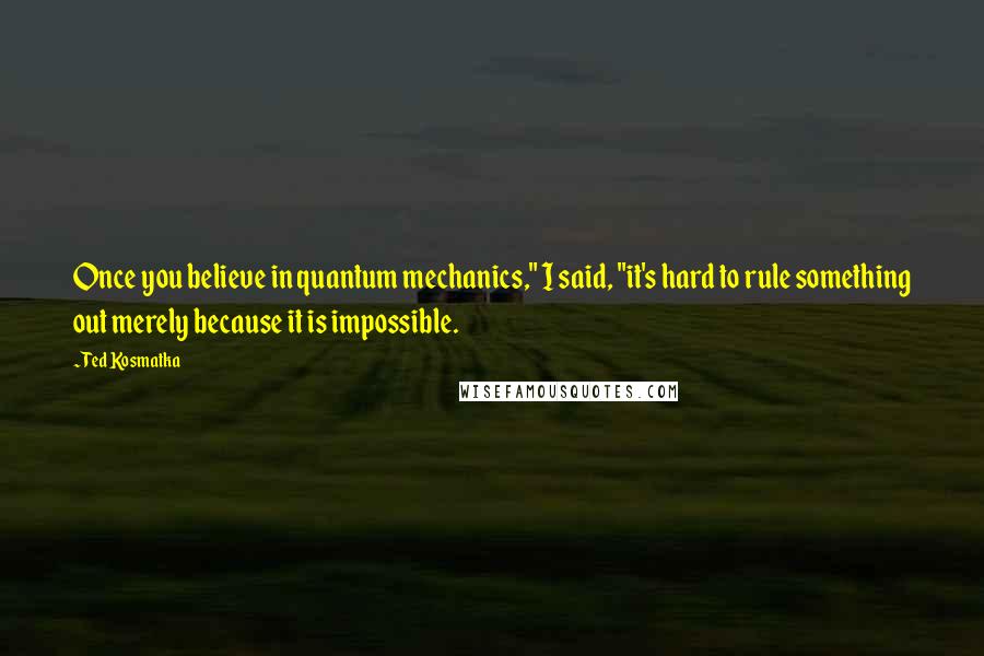 Ted Kosmatka Quotes: Once you believe in quantum mechanics," I said, "it's hard to rule something out merely because it is impossible.