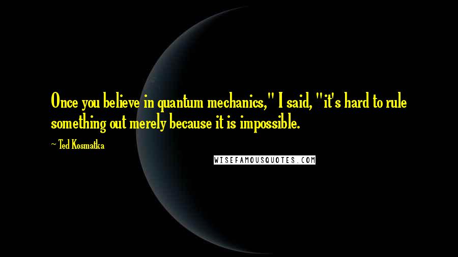 Ted Kosmatka Quotes: Once you believe in quantum mechanics," I said, "it's hard to rule something out merely because it is impossible.